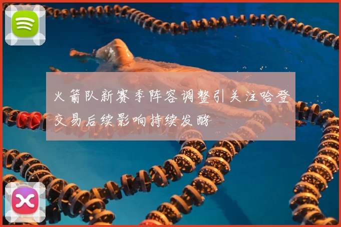 火箭队新赛季阵容调整引关注哈登交易后续影响持续发酵