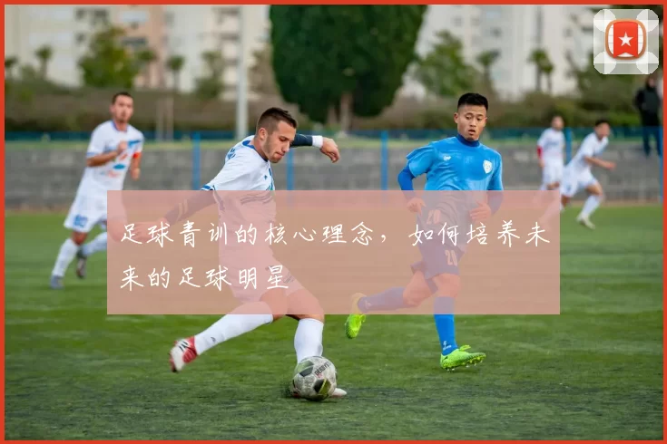足球青训的核心理念，如何培养未来的足球明星