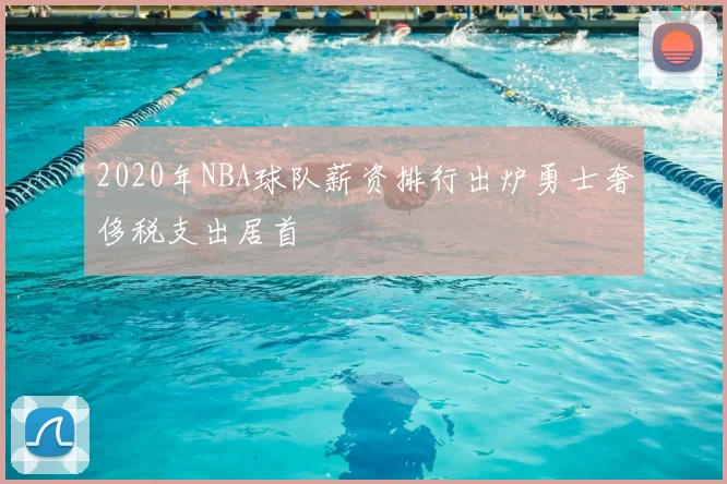 2020年NBA球队薪资排行出炉勇士奢侈税支出居首