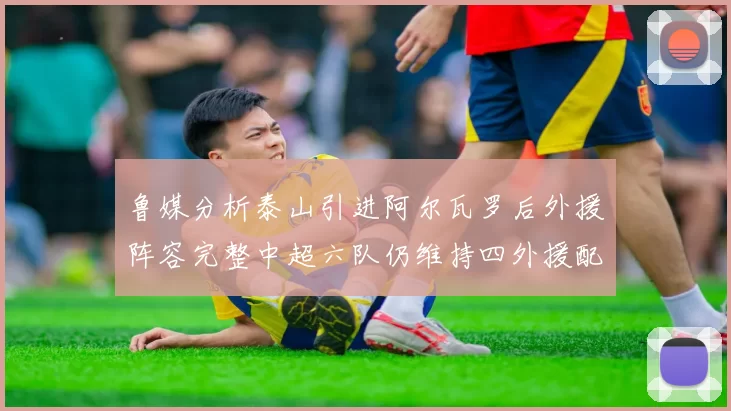 鲁媒分析泰山引进阿尔瓦罗后外援阵容完整中超六队仍维持四外援配置