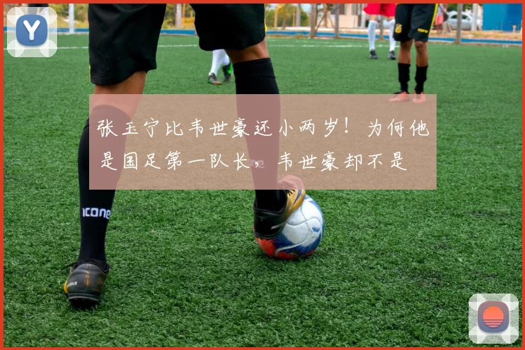 张玉宁比韦世豪还小两岁！为何他是国足第一队长，韦世豪却不是