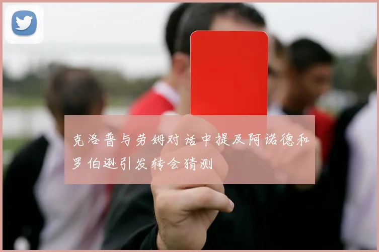 克洛普与劳姆对话中提及阿诺德和罗伯逊引发转会猜测