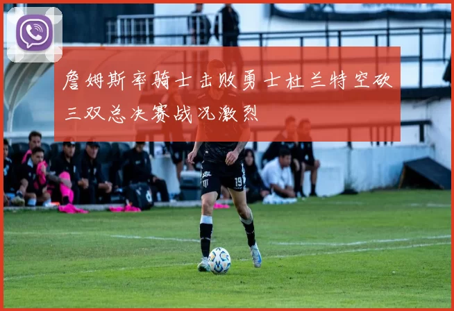 詹姆斯率骑士击败勇士杜兰特空砍三双总决赛战况激烈