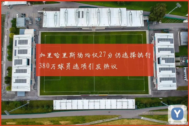 加里哈里斯场均仅27分仍选择执行380万球员选项引发热议