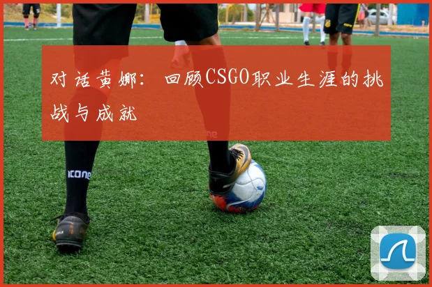 对话黄娜：回顾CSGO职业生涯的挑战与成就