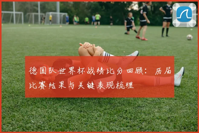 德国队世界杯战绩比分回顾：历届比赛结果与关键表现梳理