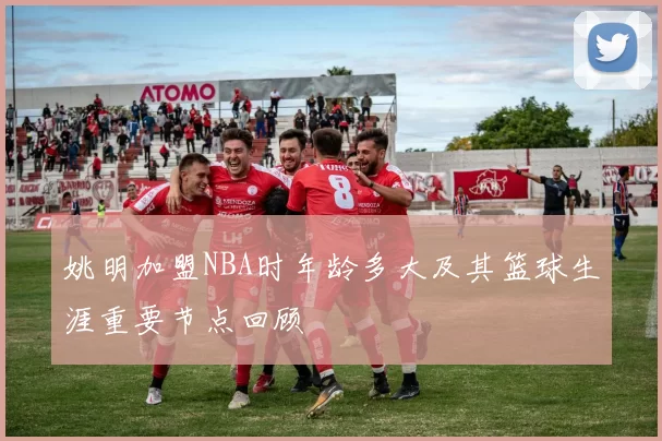 姚明加盟NBA时年龄多大及其篮球生涯重要节点回顾