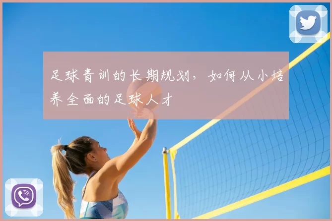 足球青训的长期规划，如何从小培养全面的足球人才