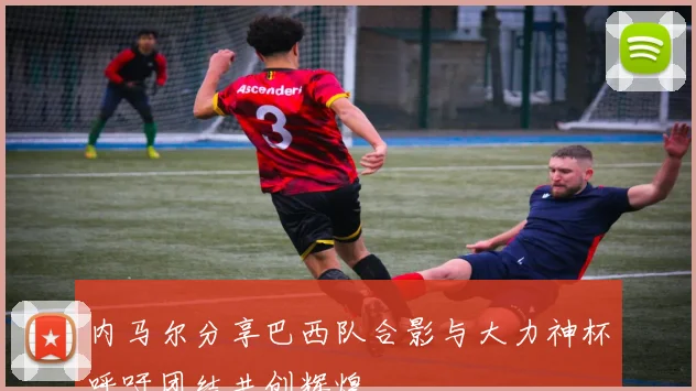 内马尔分享巴西队合影与大力神杯呼吁团结共创辉煌