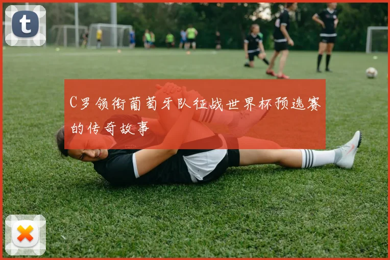 C罗领衔葡萄牙队征战世界杯预选赛的传奇故事