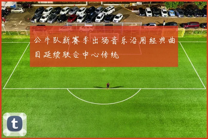 公牛队新赛季出场音乐沿用经典曲目延续联合中心传统