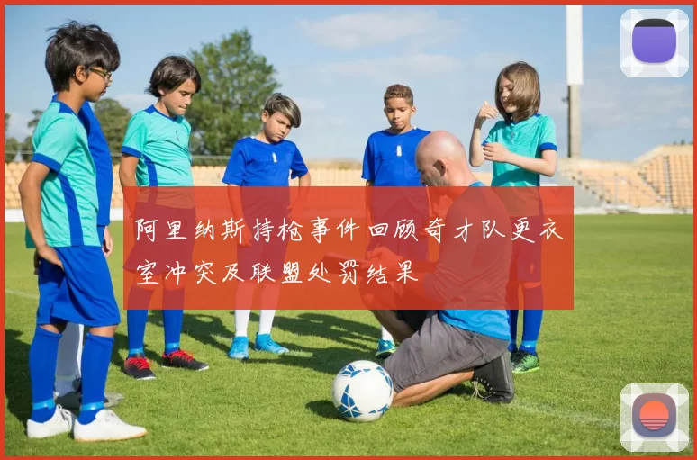 阿里纳斯持枪事件回顾奇才队更衣室冲突及联盟处罚结果