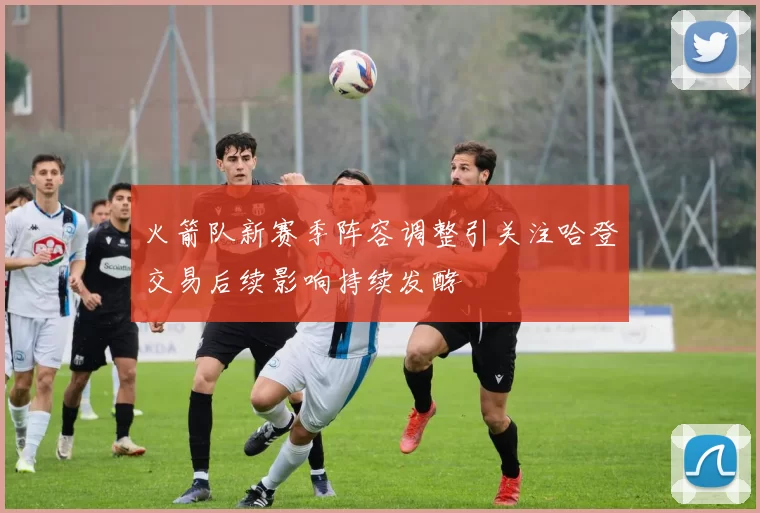 火箭队新赛季阵容调整引关注哈登交易后续影响持续发酵