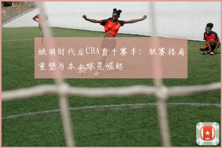 姚明时代后CBA首个赛季：联赛格局重塑与本土球星崛起