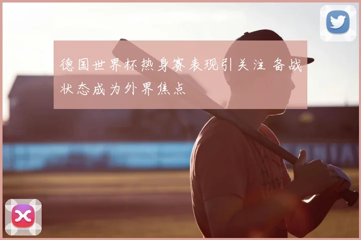 德国世界杯热身赛表现引关注 备战状态成为外界焦点