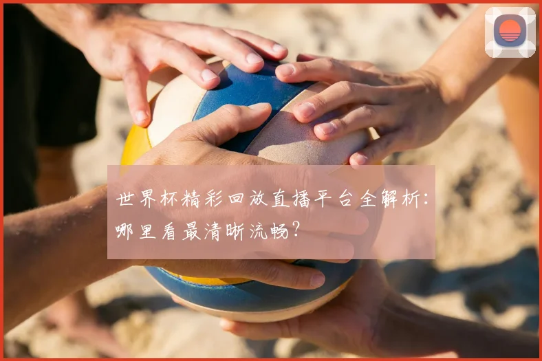 世界杯精彩回放直播平台全解析：哪里看最清晰流畅？