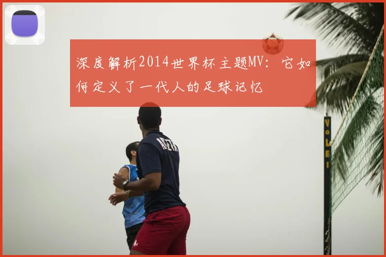 深度解析2014世界杯主题MV：它如何定义了一代人的足球记忆