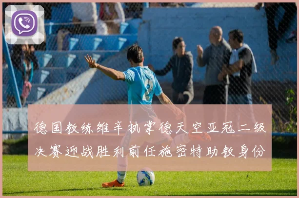 德国教练维辛执掌德天空亚冠二级决赛迎战胜利前任施密特助教身份引关注