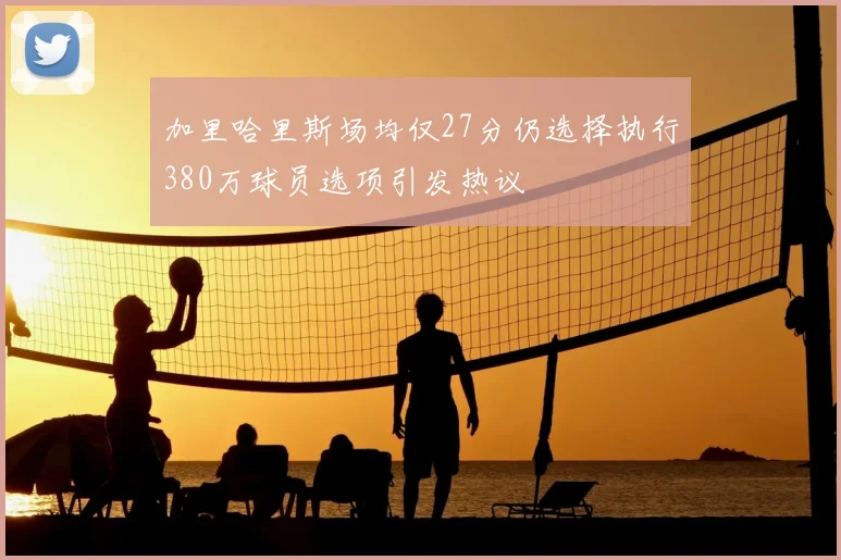 加里哈里斯场均仅27分仍选择执行380万球员选项引发热议