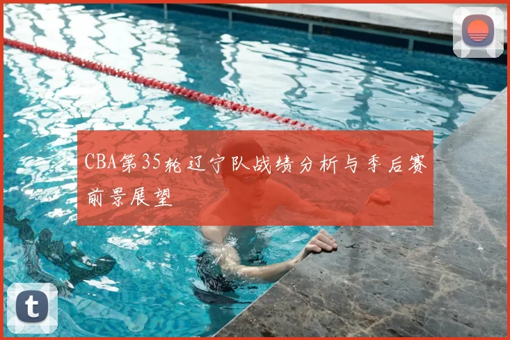 CBA第35轮辽宁队战绩分析与季后赛前景展望