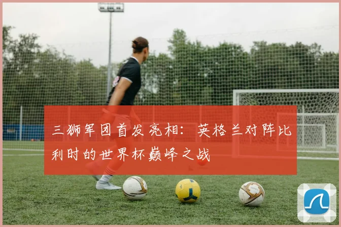 三狮军团首发亮相:英格兰对阵比利时的世界杯巅峰之战
