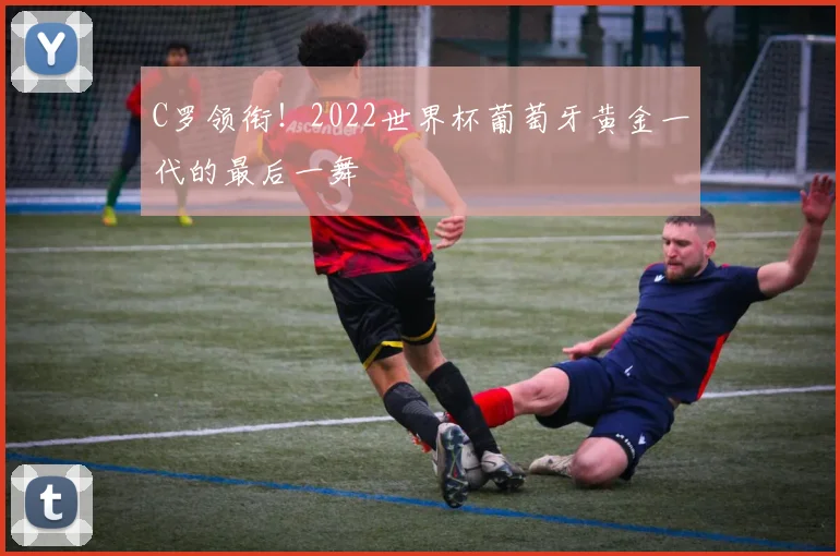 C罗领衔！2022世界杯葡萄牙黄金一代的最后一舞
