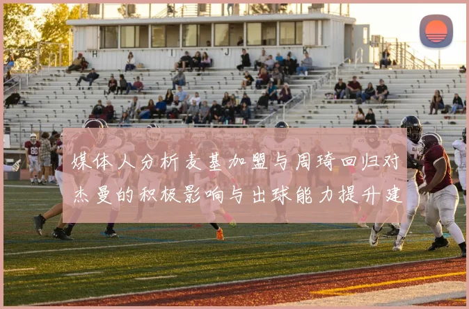 媒体人分析麦基加盟与周琦回归对杰曼的积极影响与出球能力提升建议