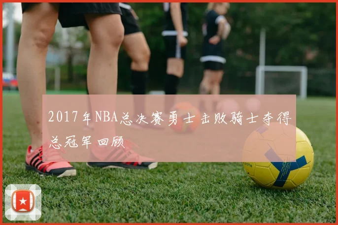2017年NBA总决赛勇士击败骑士夺得总冠军回顾