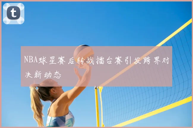 NBA球星赛后转战擂台赛引发跨界对决新动态