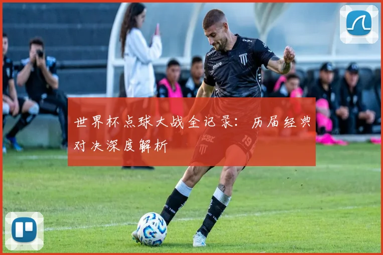 世界杯点球大战全记录：历届经典对决深度解析