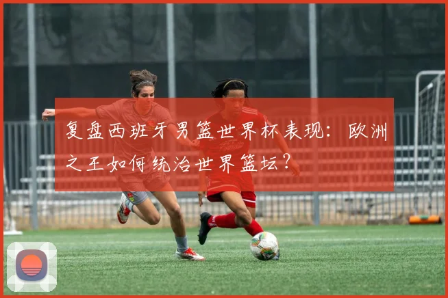 复盘西班牙男篮世界杯表现：欧洲之王如何统治世界篮坛？