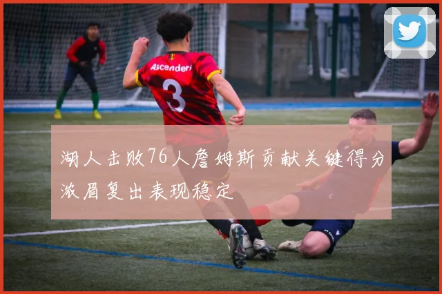 湖人击败76人詹姆斯贡献关键得分浓眉复出表现稳定