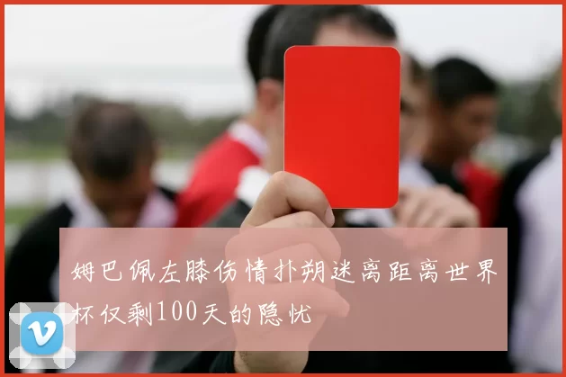 姆巴佩左膝伤情扑朔迷离距离世界杯仅剩100天的隐忧