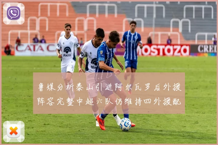 鲁媒分析泰山引进阿尔瓦罗后外援阵容完整中超六队仍维持四外援配置