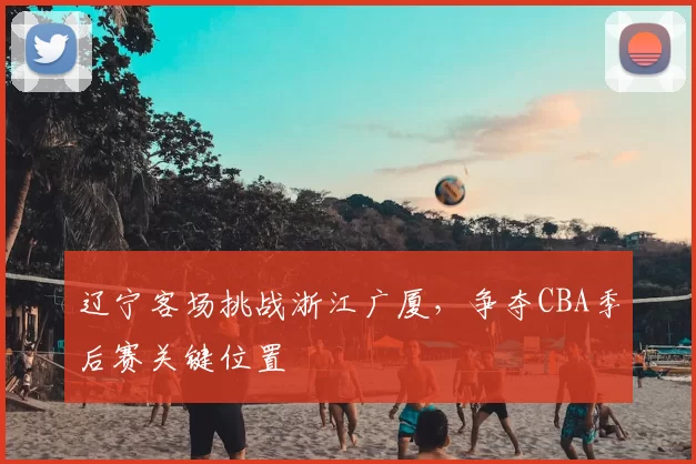 辽宁客场挑战浙江广厦，争夺CBA季后赛关键位置