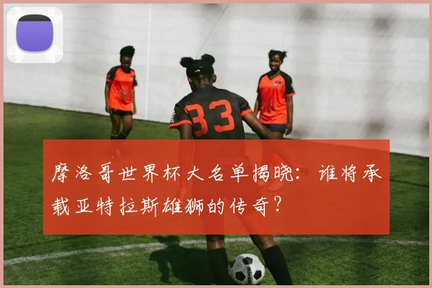 摩洛哥世界杯大名单揭晓：谁将承载亚特拉斯雄狮的传奇？