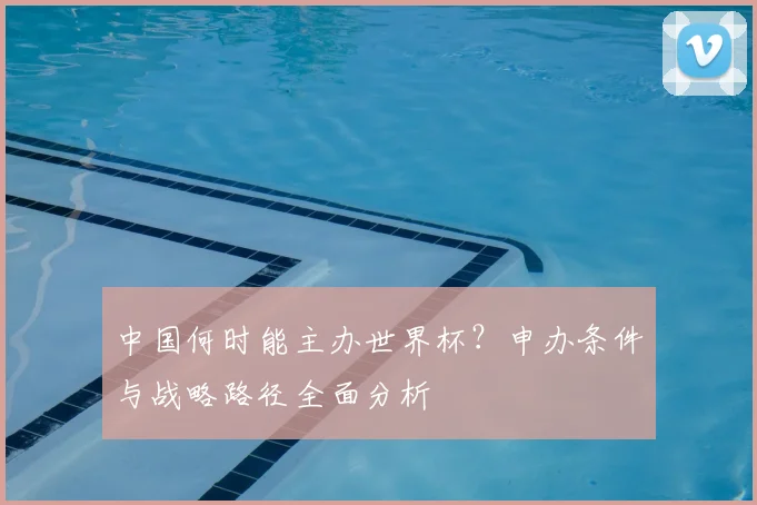 中国何时能主办世界杯？申办条件与战略路径全面分析