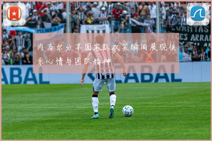 内马尔分享国家队欢笑瞬间展现快乐心情与团队精神