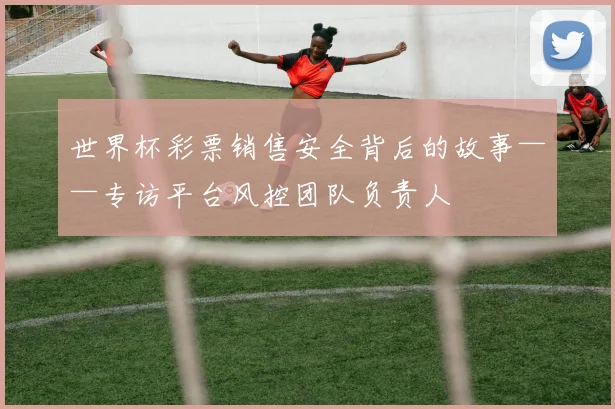 世界杯彩票销售安全背后的故事——专访平台风控团队负责人