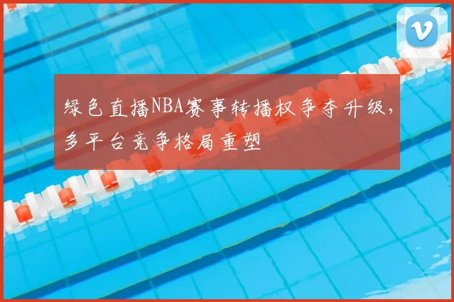 绿色直播NBA赛事转播权争夺升级，多平台竞争格局重塑