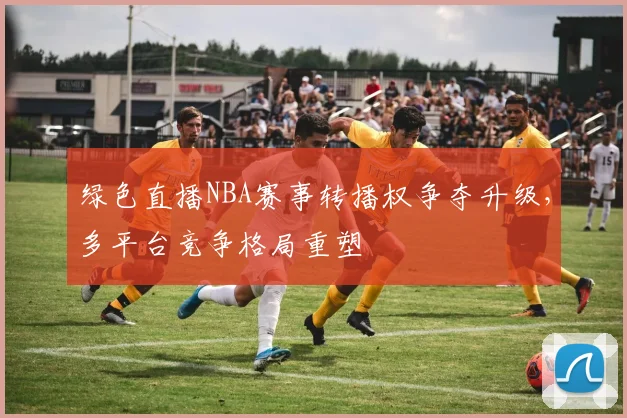 绿色直播NBA赛事转播权争夺升级，多平台竞争格局重塑