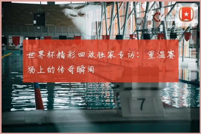 世界杯精彩回放独家专访：重温赛场上的传奇瞬间