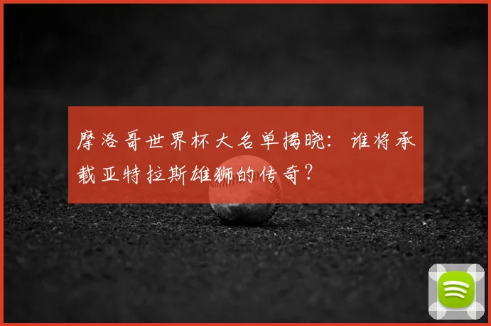 摩洛哥世界杯大名单揭晓：谁将承载亚特拉斯雄狮的传奇？