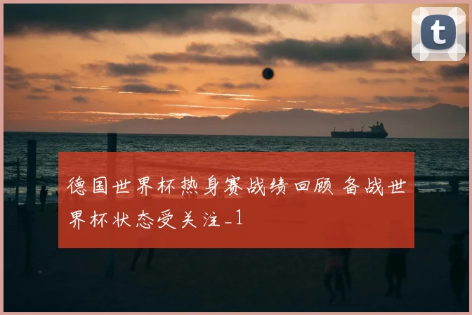 德国世界杯热身赛战绩回顾 备战世界杯状态受关注_1