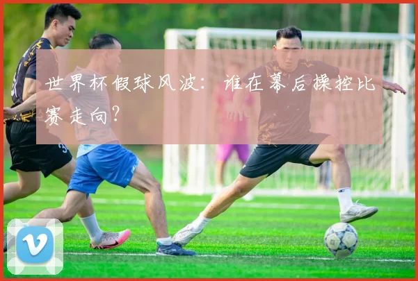 世界杯假球风波：谁在幕后操控比赛走向？