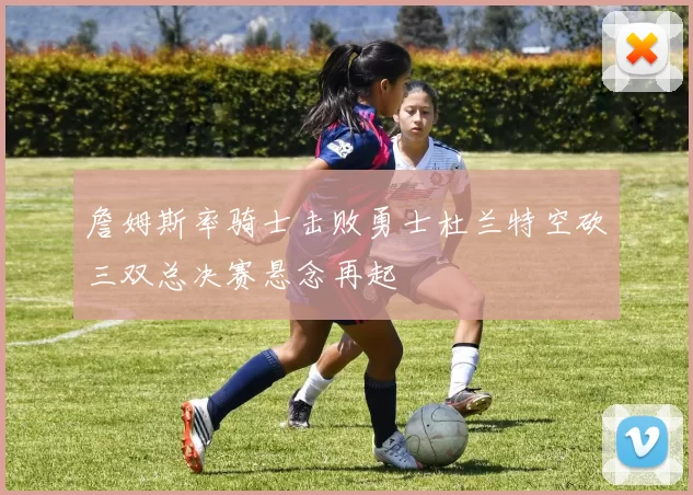 詹姆斯率骑士击败勇士杜兰特空砍三双总决赛悬念再起