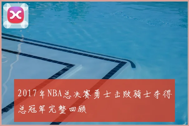 2017年NBA总决赛勇士击败骑士夺得总冠军完整回顾