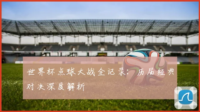 世界杯点球大战全记录：历届经典对决深度解析