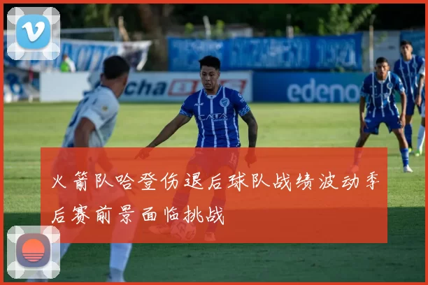 火箭队哈登伤退后球队战绩波动季后赛前景面临挑战