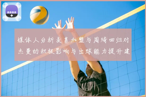 媒体人分析麦基加盟与周琦回归对杰曼的积极影响与出球能力提升建议